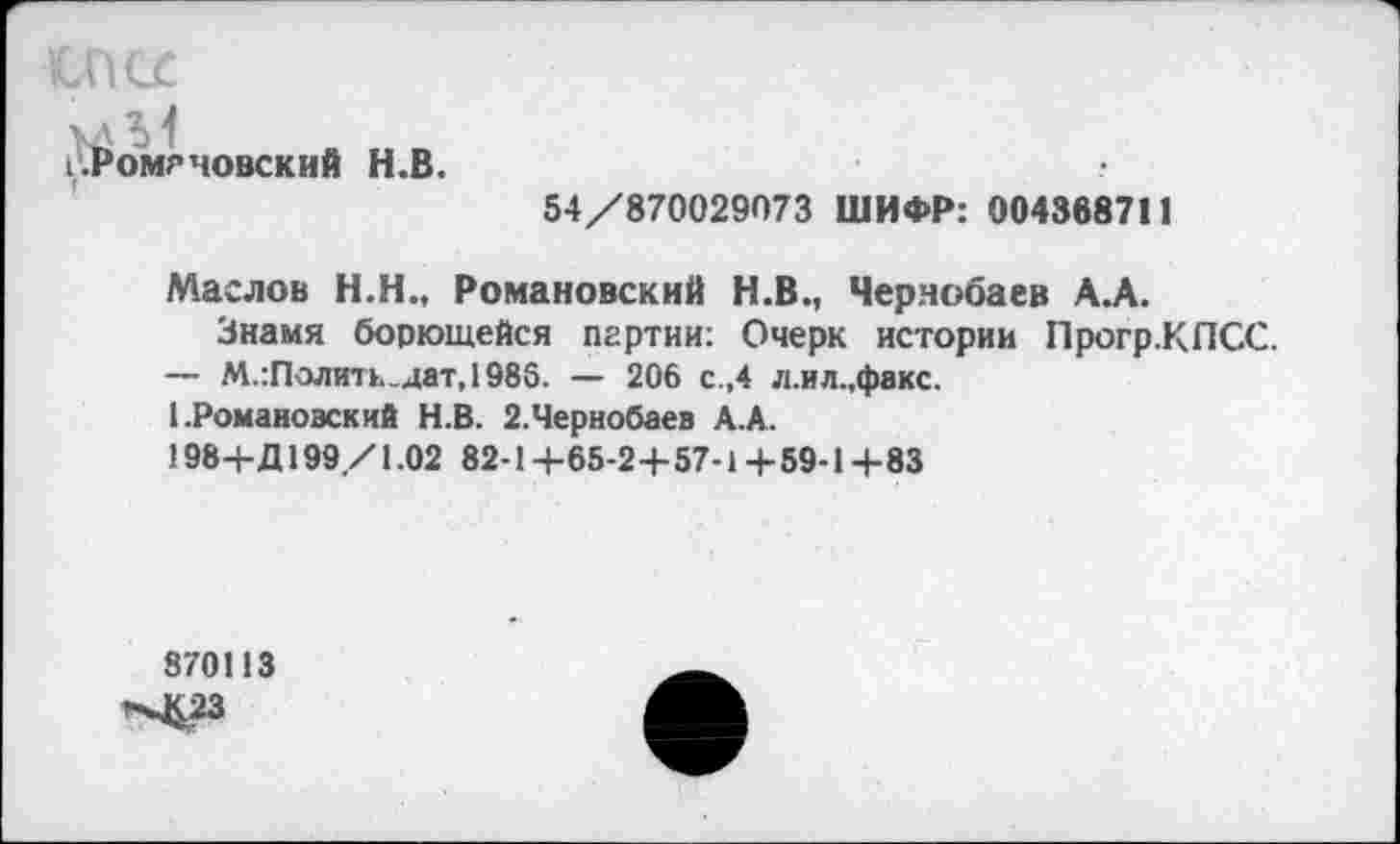 ﻿КхПСГ
I .Романовский Н.В.
54/870029073 ШИФР: 004368711
Маслов Н.Н., Романовский Н.В., Чернобаев А.А.
Знамя борющейся партии: Очерк истории Прогр.КПСС.
— М.:Полит»,.дат,1986. — 206 с.,4 л.ил.,факс.
1 .Романовский Н.В. 2.Чернобаев А.А.
198+Д199/1.02 82-1+65-2+57-1+59-1+83
870113
^3